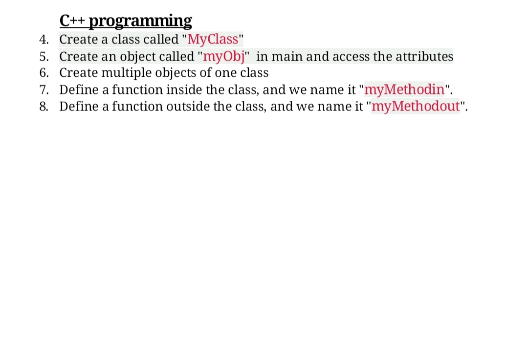 C++ programming
4. Create a class called "MyClass"
5. Create an object called "myObj" in main and access the attributes
6. Create multiple objects of one class
7. Define a function inside the class, and we name it "myMethodin".
8. Define a function outside the class, and we name it "myMethodout".
