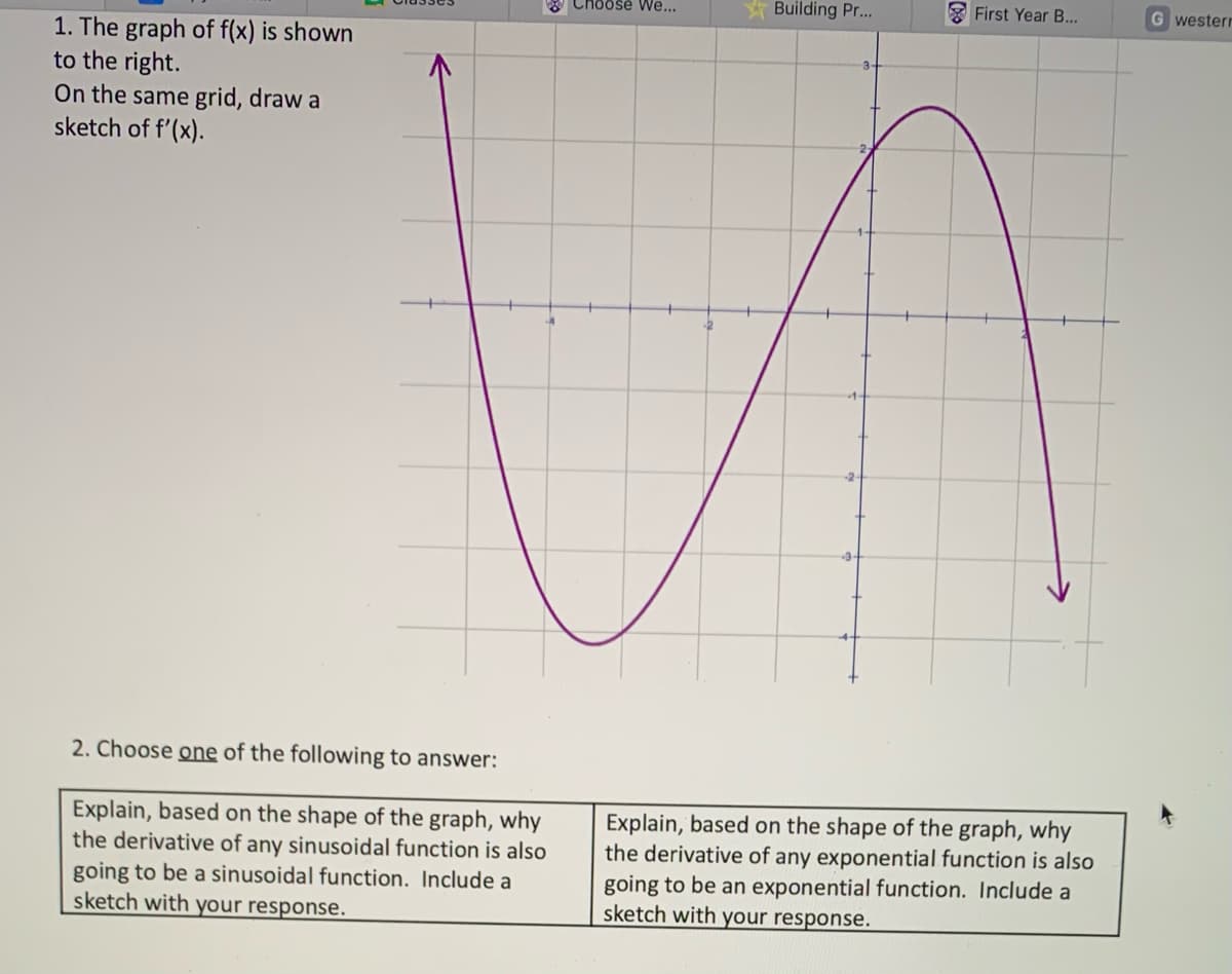 1. The graph of f(x) is shown
to the right.
On the same grid, draw a
sketch of f'(x).
2. Choose one of the following to answer:
Explain, based on the shape of the graph, why
the derivative of any sinusoidal function is also
going to be a sinusoidal function. Include a
sketch with your response.
Choose We...
-2
Building Pr...
First Year B...
Explain, based on the shape of the graph, why
the derivative of any exponential function is also
going to be an exponential function. Include a
sketch with your response.
Gwesterr