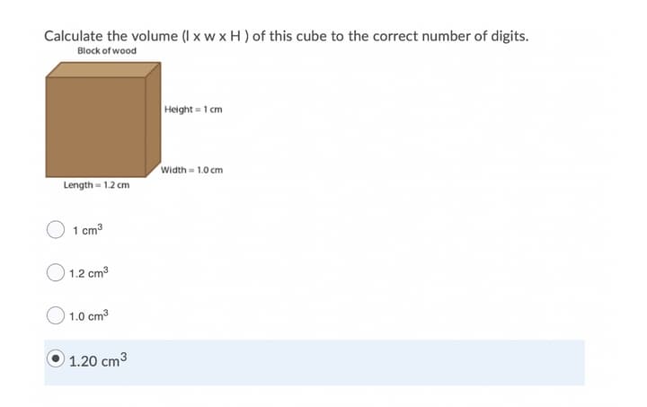 Calculate the volume (I x w x H ) of this cube to the correct number of digits.
Block of wood
Height = 1 cm
Width = 1.0 cm
Length = 1.2 cm
1 cm3
1.2 cm3
1.0 cm3
1.20 cm3
