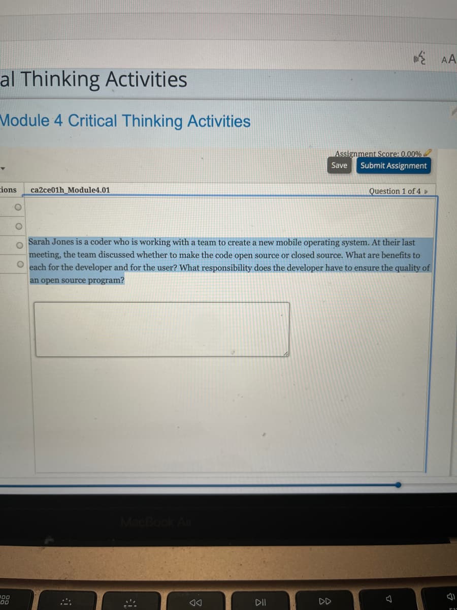 E AA
al Thinking Activities
Module 4 Critical Thinking Activities
Assignment Score: 0.00%
Submit Assignment
Save
ions
ca2ce01h_Module4.01
Question 1 of 4 »
Sarah Jones is a coder who is working with a team to create a new mobile operating system. At their last
meeting, the team discussed whether to make the code open source or closed source. What are benefits to
O each for the developer and for the user? What responsibility does the developer have to ensure the quality of
an open source program?
00
DII
DD
