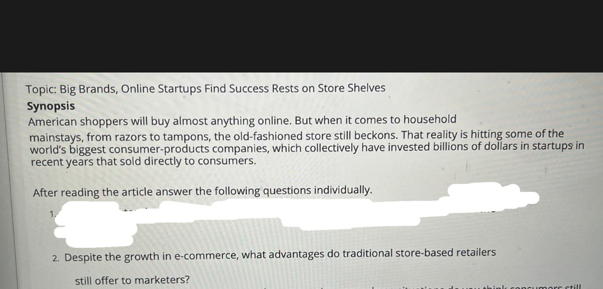 Topic: Big Brands, Online Startups Find Success Rests on Store Shelves
Synopsis
American shoppers will buy almost anything online. But when it comes to household
mainstays, from razors to tampons, the old-fashioned store still beckons. That reality is hitting some of the
world's biggest consumer-products companies, which collectively have invested billions of dollars in startups in
recent years that sold directly to consumers.
After reading the article answer the following questions individually.
1,
2. Despite the growth in e-commerce, what advantages do traditional store-based retailers
still offer to marketers?
ncumors still
