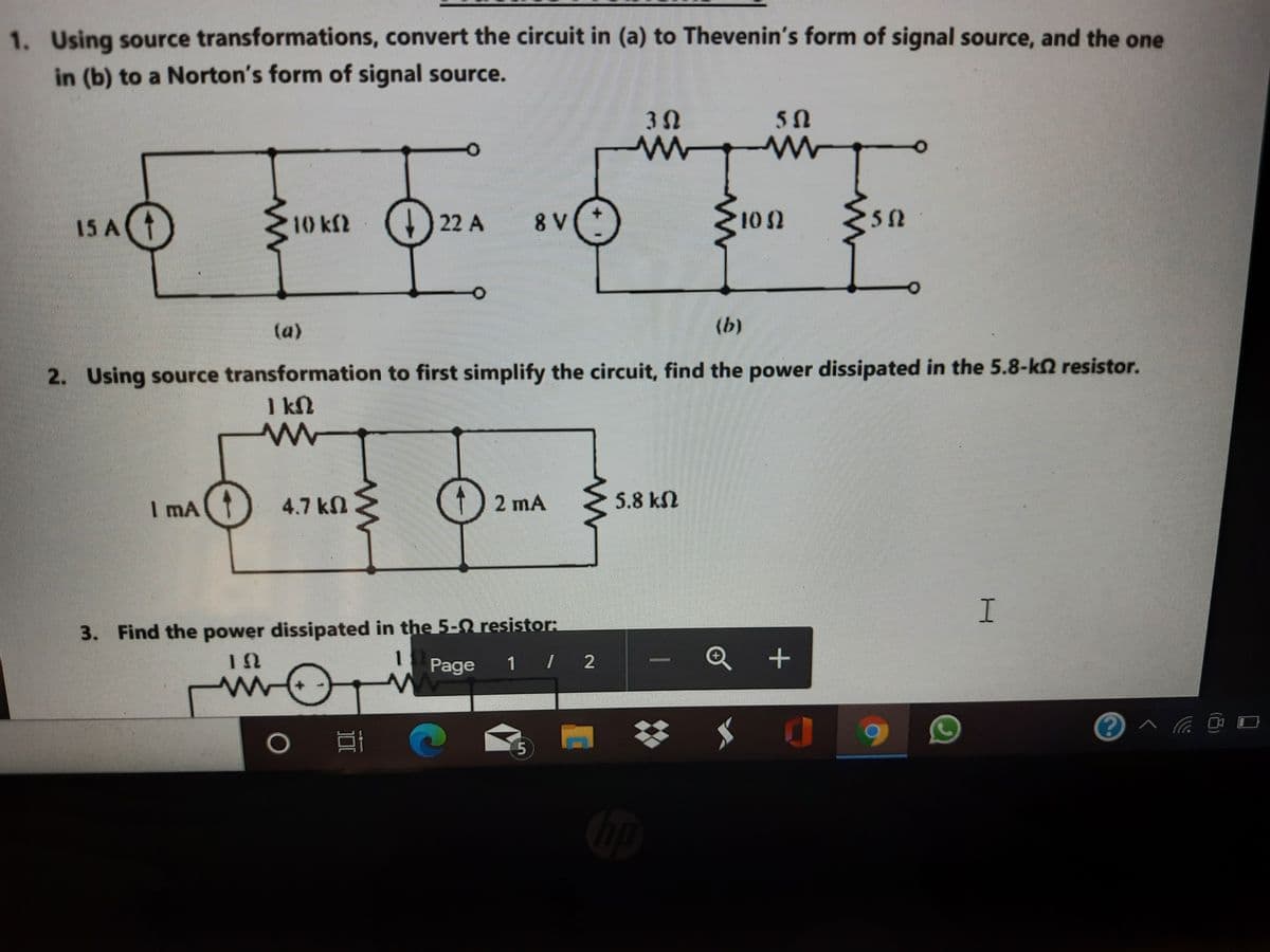 1. Using source transformations, convert the circuit in (a) to Thevenin's form of signal source, and the one
in (b) to a Norton's form of signal source.
30
15 AT
10 kf2 (4) 22 A
8 V
10 2
(a)
(b)
2. Using source transformation to first simplify the circuit, find the power dissipated in the 5.8-kn resistor.
1 kN
I mA
4.7 kn
2 mA
5.8 kN
I.
3. Find the power dissipated in the 5-0 resistor:
1 / 2
1
Page
