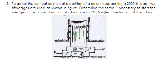 5. To adjust the vertical position of a position of a column supporting a 2000 lb load, two
5°wedges are used as shown in figure. Determine the force P necessary to start the
wedges if the angle of friction at all surfaces is 25°, Neglect the friction at the rollers.
B00olb
