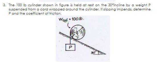 3. The 100 lb cylinder shown in figure is held at rest on the 30°incline by a weight P
suspended from a cord wrapped around the cylinder. If slipping impends, determine
P and the coefficient of friction.
Weyl - 100ib.
