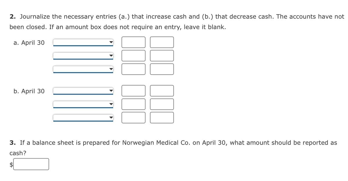 2. Journalize the necessary entries (a.) that increase cash and (b.) that decrease cash. The accounts have not
been closed. If an amount box does not require an entry, leave it blank.
a. April 30
b. April 30
3. If a balance sheet is prepared for Norwegian Medical Co. on April 30, what amount should be reported as
cash?
$