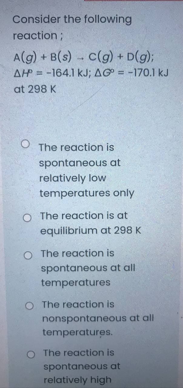 Consider the following
reaction;
A(g) + B(s) - C(g) + D(g);
AH = -164.1 kJ; AG = -170.1 kJ
at 298 K
O The reaction is
spontaneous at
relatively low
temperatures only
O The reaction is at
equilibrium at 298 K
O The reaction is
spontaneous at all
temperatures
O The reaction is
nonspontaneous at all
temperatures.
O The reaction is
spontaneous at
relatively high
