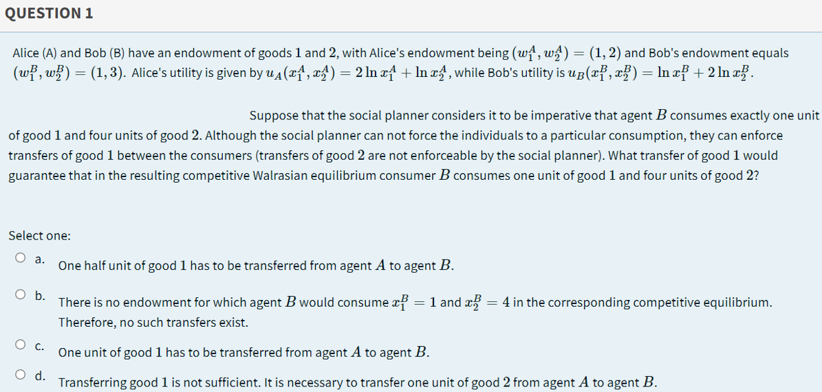 QUESTION 1
Alice (A) and Bob (B) have an endowment of goods 1 and 2, with Alice's endowment being (w4, ws) = (1, 2) and Bob's endowment equals
(wł, w}) = (1,3). Alice's utility is given by u4 (xf, xf) = 2 ln xf + In xf, while Bob's utility is uB(x}, x}) = ln xf +2 ln a.
Suppose that the social planner considers it to be imperative that agent B consumes exactly one unit
of good 1 and four units of good 2. Although the social planner can not force the individuals to a particular consumption, they can enforce
transfers of good 1 between the consumers (transfers of good 2 are not enforceable by the social planner). What transfer of good 1 would
guarantee that in the resulting competitive Walrasian equilibrium consumer B consumes one unit of good 1 and four units of good 2?
Select one:
O a.
One half unit of good 1 has to be transferred from agent A to agent B.
Ob.
There is no endowment for which agent B would consume xf = 1 and x
= 4 in the corresponding competitive equilibrium.
Therefore, no such transfers exist.
O C.
One unit of good 1 has to be transferred from agent A to agent B.
Od.
Transferring good 1 is not sufficient. It is necessary to transfer one unit of good 2 from agent A to agent B.
