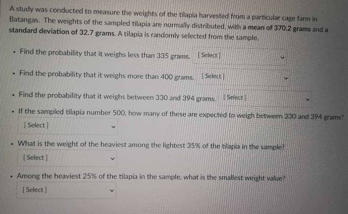 A study was conducted to measure the weights of the tilapia harvested from a particular cage farm in
Batangas. The weights of the sampled tilapia are normally distributed, with a mean of 370.2 grams and a
standard deviation of 32.7 grams. A tilapia is randomly selected from the sample.
D
Find the probability that it weighs less than 335 grams. [Select]
• Find the probability that it weighs more than 400 grams. [Select]
Find the probability that it weighs between 330 and 394 grams. Select]
If the sampled tilapia number 500, how many of these are expected to weigh between 330 and 394 grams?
Select
What is the weight of the heaviest among the lightest 35% of the tilapia in the sample?
[Select]
Among the heaviest 25% of the tilapia in the sample, what is the smallest weight value?
[Select]