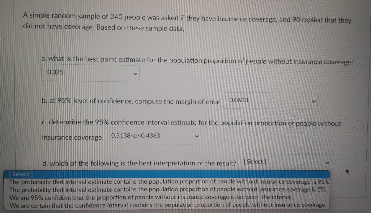 A simple random sample of 240 people was asked if they have insurance coverage, and 90 replied that they
did not have coverage. Based on these sample data,
a. what is the best point estimate for the population proportion of people without insurance coverage?
0.375
b. at 95% level of confidence, compute the margin of error.
0.0613
c. determine the 95% confidence interval estimate for the population proportion of people without
insurance coverage.
0.3138<p<0.4363
d. which of the following is the best interpretation of the result? [Select]
[Select]
The probability that interval estimate contains the population proportion of people without insurance coverage is 95%
The probability that interval estimate contains the population proportion of people without insurance coverage is 5%
We are 95% confident that the proportion of people without insurance coverage is between the interval.
We are certain that the confidence interval contains the population proportion of people without insurance coverage.
