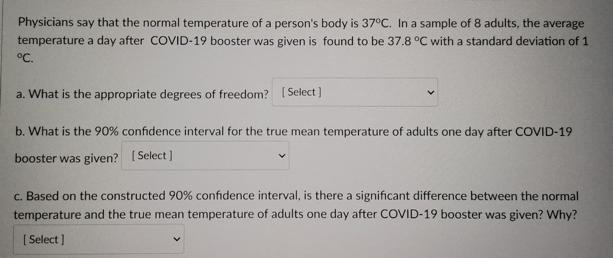 Physicians say that the normal temperature of a person's body is 37°C. In a sample of 8 adults, the average
temperature a day after COVID-19 booster was given is found to be 37.8 °C with a standard deviation of 1
°C.
a. What is the appropriate degrees of freedom? [Select]
b. What is the 90% confidence interval for the true mean temperature of adults one day after COVID-19
booster was given? [Select]
c. Based on the constructed 90% confidence interval, is there a significant difference between the normal
temperature and the true mean temperature of adults one day after COVID-19 booster was given? Why?
[Select]
L