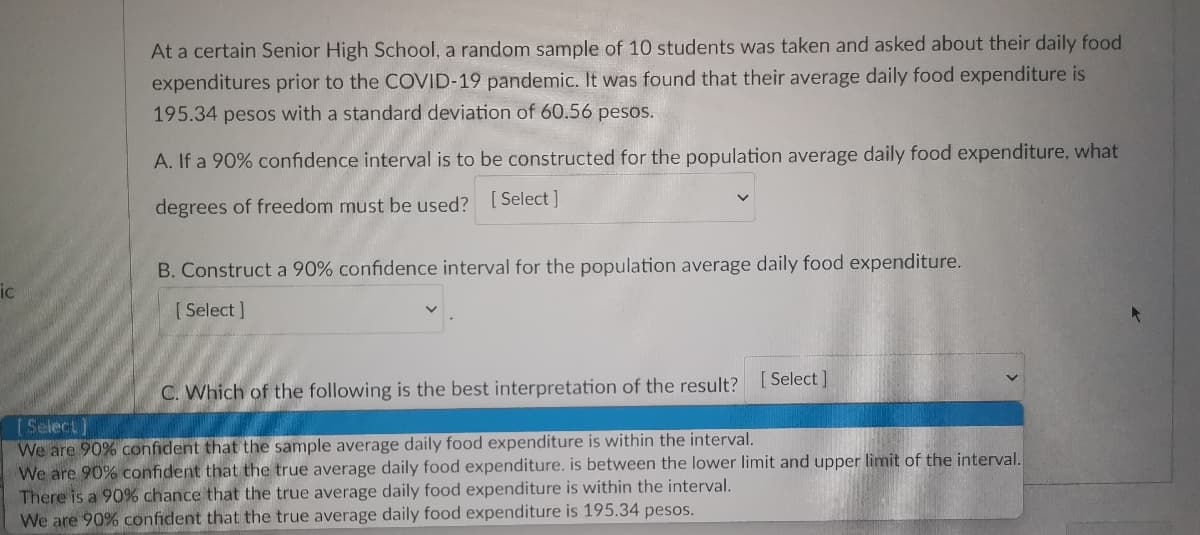 At a certain Senior High School, a random sample of 10 students was taken and asked about their daily food
expenditures prior to the COVID-19 pandemic. It was found that their average daily food expenditure is
195.34 pesos with a standard deviation of 60.56 pesos.
A. If a 90% confidence interval is to be constructed for the population average daily food expenditure, what
degrees of freedom must be used? [Select]
B. Construct a 90% confidence interval for the population average daily food expenditure.
[Select]
C. Which of the following is the best interpretation of the result? [Select]
[Select]
wer limit and
per limit of the interval.
We are 90% confident that the sample average daily food expenditure is within the interval.
We are 90% confident that the true average daily food expenditure, is between
There is a 90% chance that the true average daily food expenditure is within the interval.
We are 90% confident that the true average daily food expenditure is 195.34 pesos.
ic