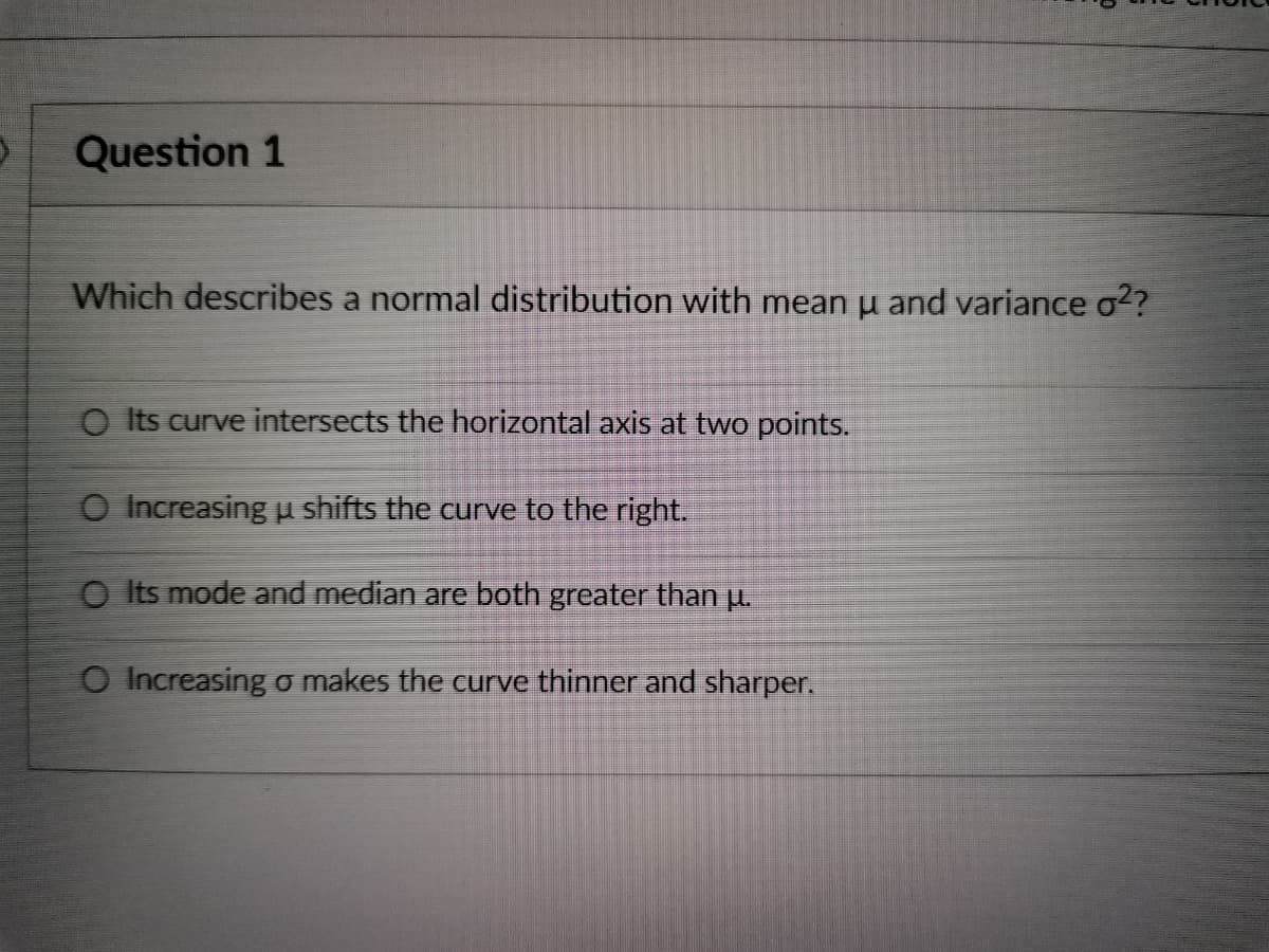 )
Question 1
Which describes a normal distribution with mean μ and variance o²?
O Its curve intersects the horizontal axis at two points.
O Increasing u shifts the curve to the right.
O Its mode and median are both greater than μ.
O Increasing o makes the curve thinner and sharper.