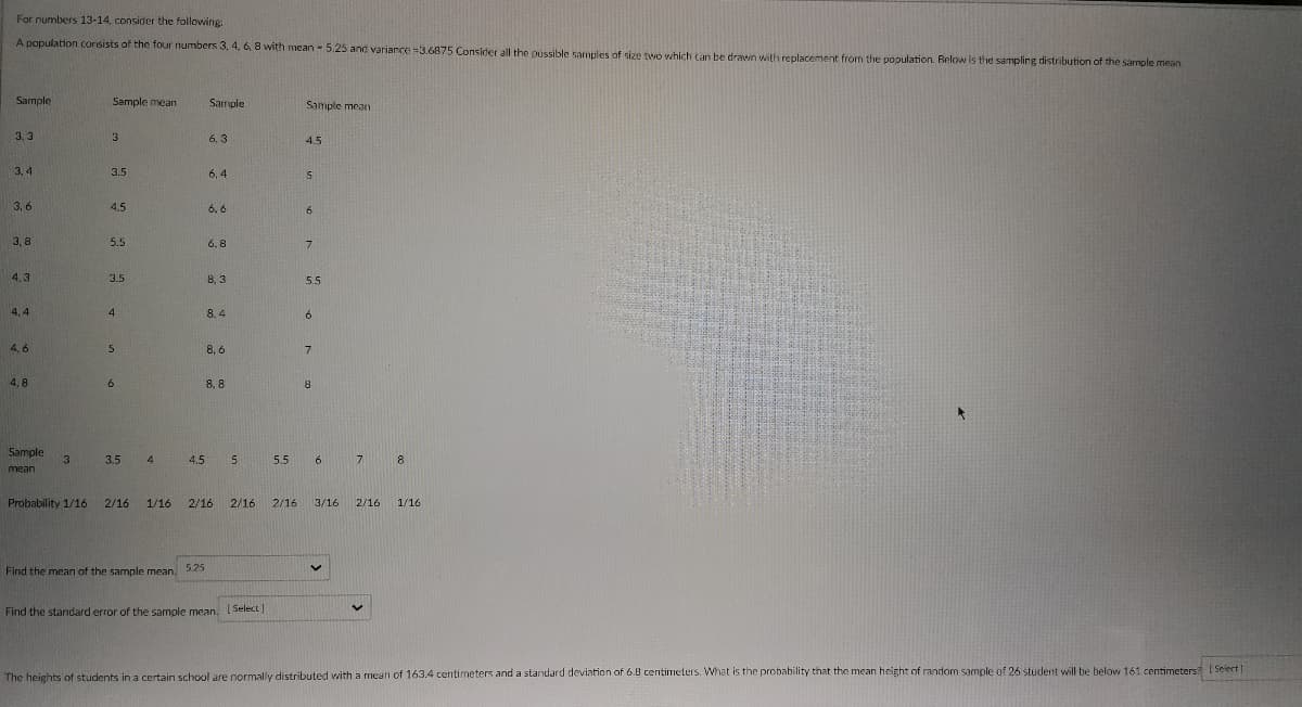 For numbers 13-14, consider the following:
A population consists of the four numbers 3, 4, 6, 8 with mean - 5.25 and variance =3.6875 Consider all the possible samples of size two which can be drawn with replacement from the population. Below is the sampling distribution of the sample mean
Sample
Sample mean
Sample
Sample mean
3.3
3
6.3
4.5
3,4
3.5
6,4
S
3,6
4.5
6.6
6
3,8
5.5
6.8
7
4.3
3.5
8,3
5.5
4,4
4
8.4
6
4,6
5
8.6
7
4,8
6
8,8
8
3
Sample
mean
3.5 4 4.5 5
5.5 6
7
8
Probability 1/16
2/16 1/16 2/16 2/16 2/16 3/16 2/16 1/16
5.25
V
Find the mean of the sample mean.
V
Find the standard error of the sample mean. [Select]
The heights of students in a certain school are normally distributed with a mean of 163.4 centimeters and a standard deviation of 6.8 centimeters. What is the probability that the mean height of random sample of 26 student will be below 161 centimeters [Select]