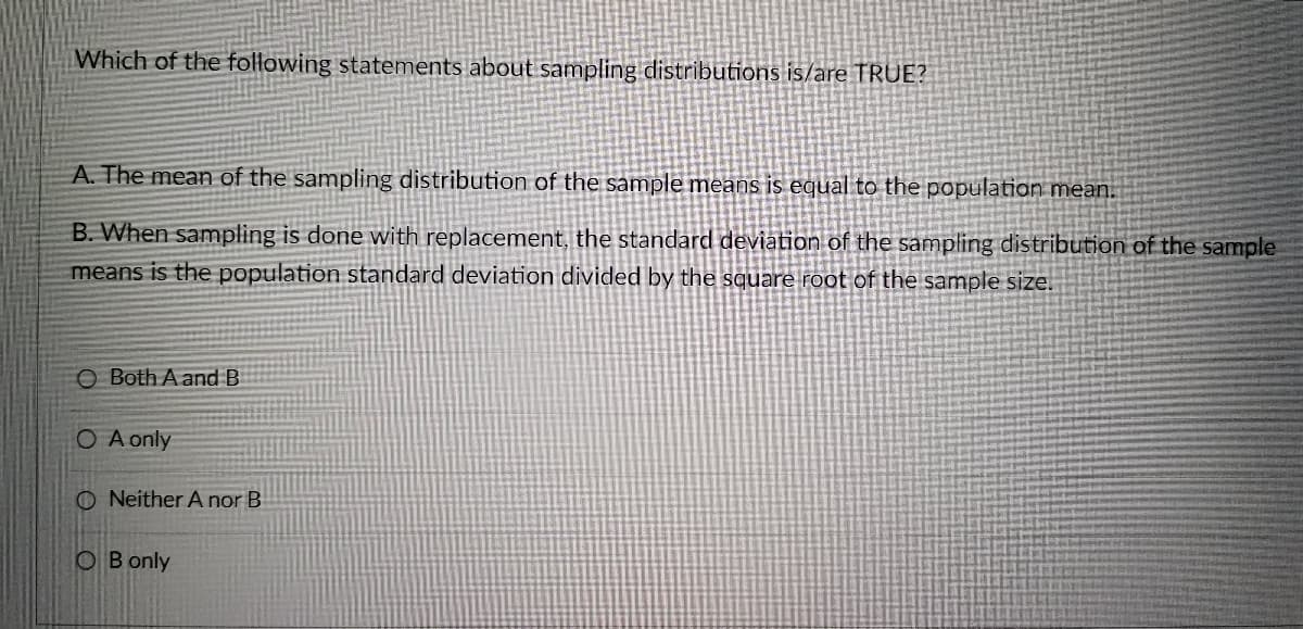 Which of the following statements about sampling distributions is/are TRUE?
A. The mean of the sampling distribution of the sample means is equal to the population mean.
B. When sampling is done with replacement, the standard deviation of the sampling distribution of the sample
means is the population standard deviation divided by the square root of the sample size.
O Both A and B
O A only
ONeither A nor B
OB only