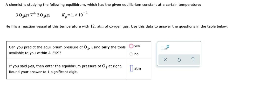 A chemist is studying the following equilibirum, which has the given equilibrium constant at a certain temperature:
-2
30,(g)=203(8)
=1. x 10
He fills a reaction vessel at this temperature with 12. atm of oxygen gas. Use this data to answer the questions in the table below.
Can you predict the equilibrium pressure of O, using only the tools
yes
available to you within ALEKS?
no
If you said yes, then enter the equilibrium pressure of O, at right.
O atm
Round your answer to 1 significant digit.
