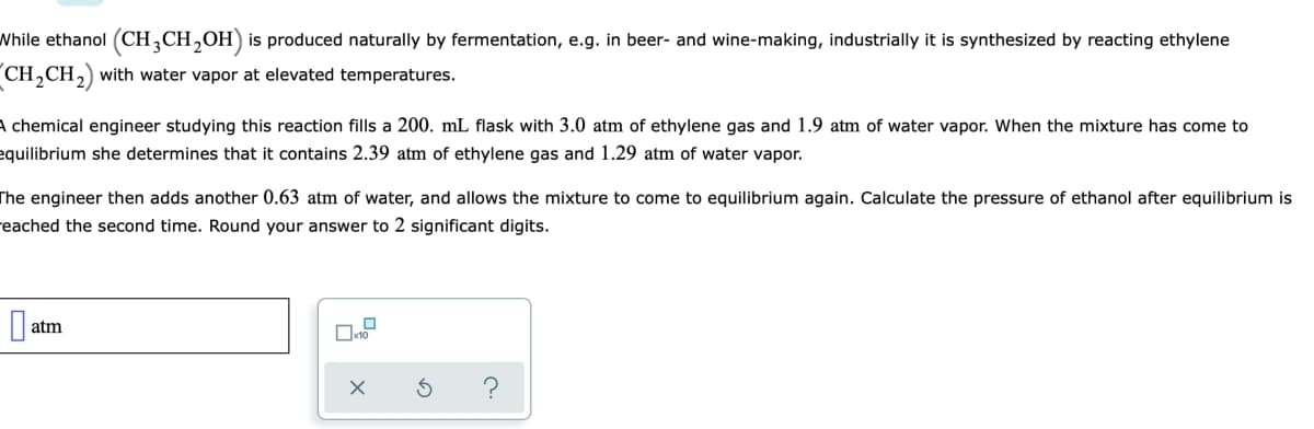 While ethanol (CH,CH,OH) is produced naturally by fermentation, e.g. in beer- and wine-making, industrially it is synthesized by reacting ethylene
CH,CH,) with water vapor at elevated temperatures.
A chemical engineer studying this reaction fills a 200. mL flask with 3.0 atm of ethylene gas and 1.9 atm of water vapor. When the mixture has come to
equilibrium she determines that it contains 2.39 atm of ethylene gas and 1.29 atm of water vapor.
The engineer then adds another 0.63 atm of water, and allows the mixture to come to equilibrium again. Calculate the pressure of ethanol after equilibrium is
reached the second time. Round your answer to 2 significant digits.
atm
