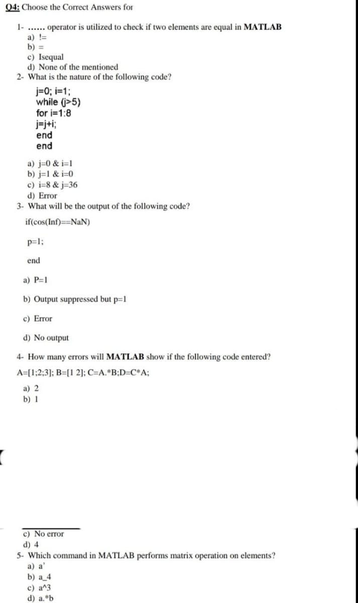 Q4: Choose the Correct Answers for
1-..... operator is utilized to check if two elements are equal in MATLAB
a) !=
b) =
c) Isequal
d) None of the mentioned
2- What is the nature of the following code?
j=0; i=1;
while (j>5)
for i=1:8
j=j+i;
end
end
a) j=0&i=1
b) j=1 & i=0
c) i=8&j=36
d) Error
3- What will be the output of the following code?
if(cos(Inf)==NaN)
p=1;
end
a) P=1
b) Output suppressed but p=1
c) Error
d) No output
4- How many errors will MATLAB show if the following code entered?
A [1;2;3]; B=[1 2]; C=A.*B;D=C*A;
a) 2
b) 1
c) No error
d) 4
5- Which command in MATLAB performs matrix operation on elements?
a) a'
b) a_4
c) a^3
d) a.*b
(