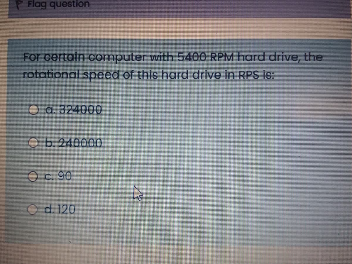 P Flag question
For certain computer with 5400 RPM hard drive, the
rotational speed of this hard drive in RPS is:
а. 324000
O b. 240000
О с. 90
O d. 120
