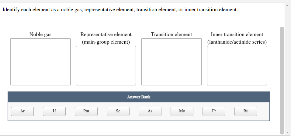Identify each element as a noble gas, representative element, transition element, or inner transition element.
Noble gas
Representative element
Transition element
Inner transition element
(main-group element)
(lanthanide/actinide series)
Answer Bank
Ar
U
Pm
Se
As
Мо
Fr
Ru
