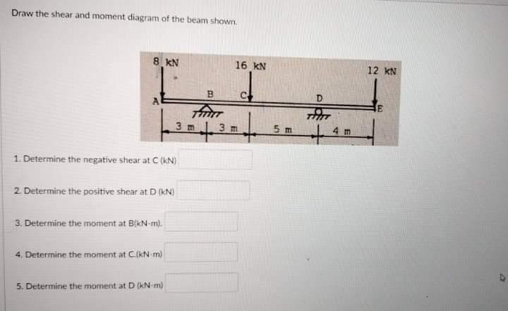 Draw the shear and moment diagram of the beam shown.
LII
8 KN
16 kN
12 kN
B
C.
3 m
3 m
5 m
4 m
1. Determine the negative shear at C (kN)
2 Determine the positive shear at D (kN)
3. Determine the moment at BikN-m).
4, Determine the moment at C(kN m)
5. Determine the moment at D (kN-m)
