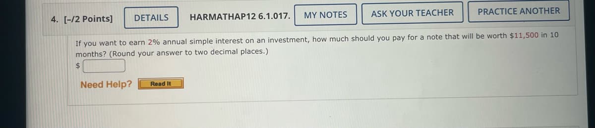 DETAILS
Need Help?
HARMATHAP12 6.1.017. MY NOTES
Read It
ASK YOUR TEACHER
4. [-/2 Points]
If you want to earn 2% annual simple interest on an investment, how much should you pay for a note that will be worth $11,500 in 10
months? (Round your answer to two decimal places.)
$
PRACTICE ANOTHER