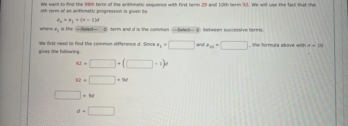 We want to find the 98th term of the arithmetic sequence with first term 29 and 10th term 92. We will use the fact that the
nth term of an arithmetic progression is given by
an = a₁ + (n - 1)d
where a₁ is the ---Select---
We first need to find the common difference d. Since a₁ =
gives the following.
1)d
92 =
92 =
= 9d
term and d is the common ---Select---between successive terms.
d =
+
+ 9d
and a 10
=
, the formula above with n = 10