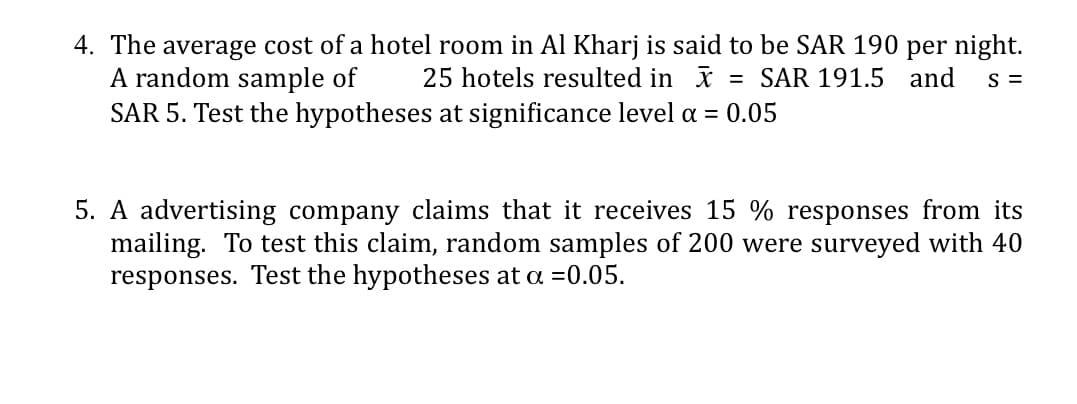 4. The average cost of a hotel room in Al Kharj is said to be SAR 190 per night.
A random sample of
SAR 5. Test the hypotheses at significance level a = 0.05
25 hotels resulted in x
= SAR 191.5 and
S =
5. A advertising company claims that it receives 15 % responses from its
mailing. To test this claim, random samples of 200 were surveyed with 40
responses. Test the hypotheses at a =0.05.
