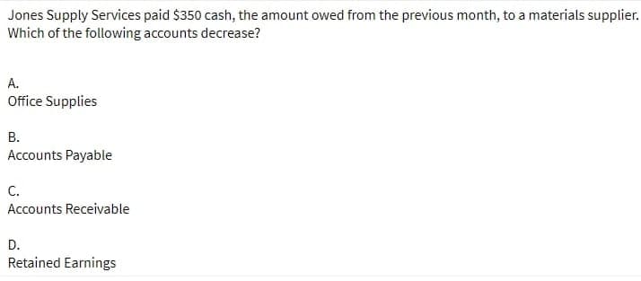 Jones Supply Services paid $350 cash, the amount owed from the previous month, to a materials supplier.
Which of the following accounts decrease?
A.
Office Supplies
В.
Accounts Payable
С.
Accounts Receivable
D.
Retained Earnings
