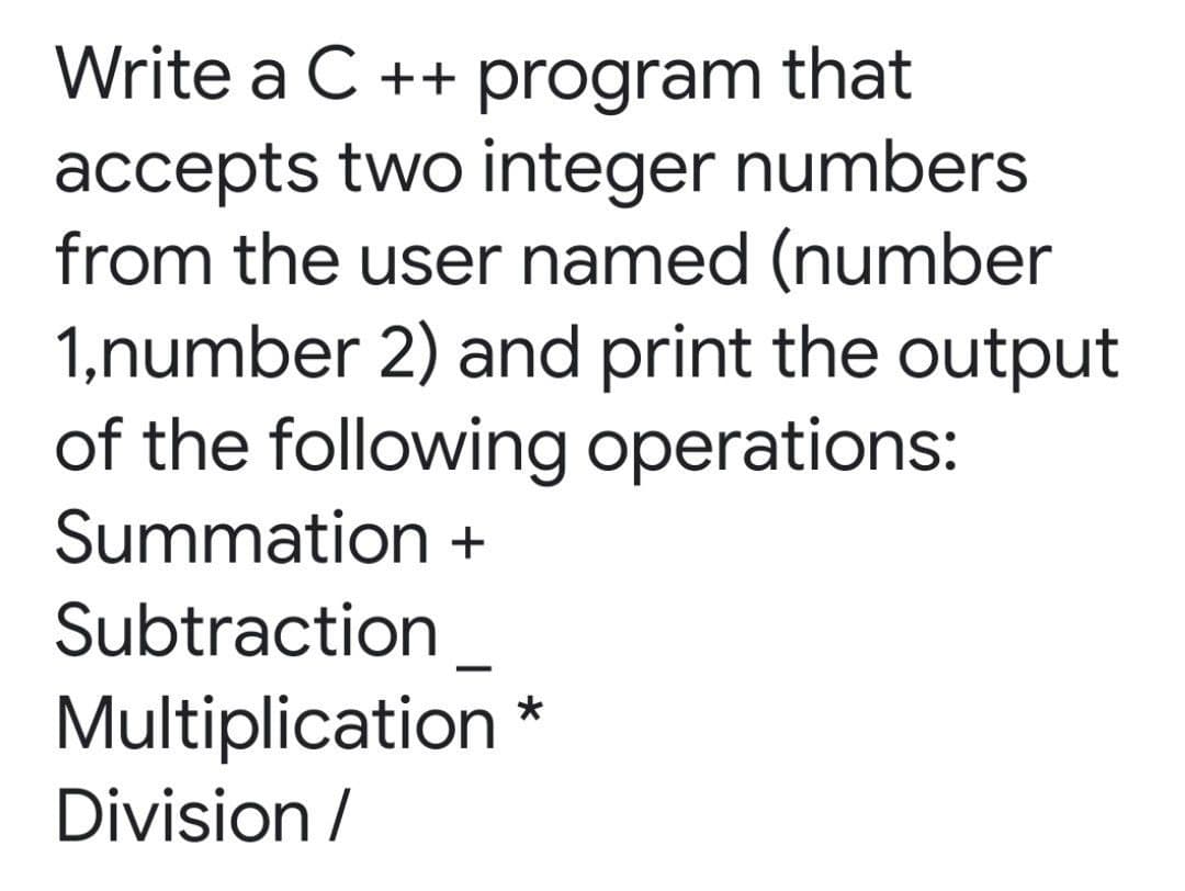 Write a C ++ program that
accepts two integer numbers
from the user named (number
1,number 2) and print the output
of the following operations:
Summation +
Subtraction
|
Multiplication *
Division /
