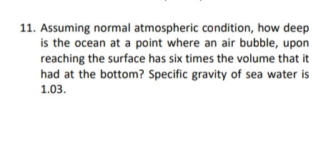 11. Assuming normal atmospheric condition, how deep
is the ocean at a point where an air bubble, upon
reaching the surface has six times the volume that it
had at the bottom? Specific gravity of sea water is
1.03.