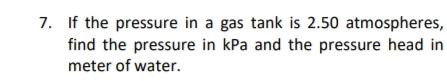 7. If the pressure in a gas tank is 2.50 atmospheres,
find the pressure in kPa and the pressure head in
meter of water.