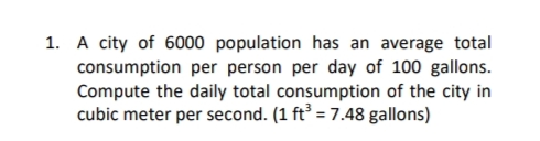 1. A city of 6000 population has an average total
consumption per person per day of 100 gallons.
Compute the daily total consumption of the city in
cubic meter per second. (1 ft³ = 7.48 gallons)