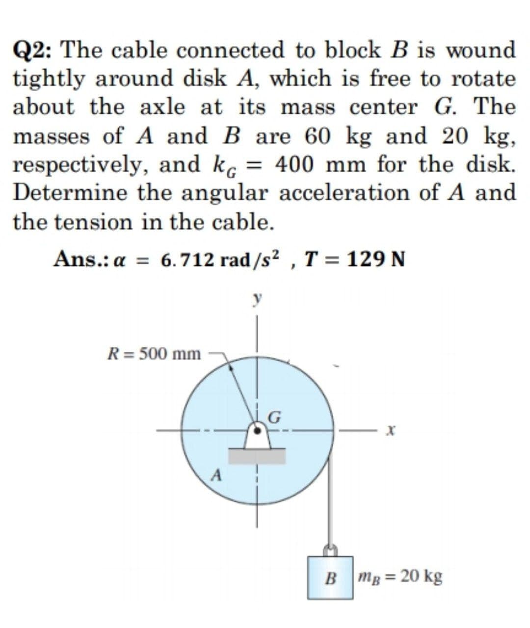 Q2: The cable connected to block B is wound
tightly around disk A, which is free to rotate
about the axle at its mass center G. The
masses of A and B are 60 kg and 20 kg,
respectively, and kç = 400 mm for the disk.
Determine the angular acceleration of A and
the tension in the cable.
Ans.: a = 6.712 rad/s2 , T = 129 N
%3D
R = 500 mm
A
B mg = 20 kg
