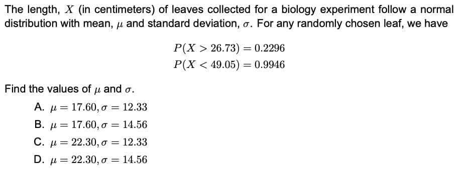 The length, X (in centimeters) of leaves collected for a biology experiment follow a normal
distribution with mean, u and standard deviation, o. For any randomly chosen leaf, we have
P(X > 26.73) = 0.2296
P(X < 49.05) = 0.9946
Find the values of u and o.
A. µ = 17.60, o = 12.33
B. µ = 17.60, o = 14.56
С.
C. µ = 22.30, o = 12.33
D. µ = 22.30, o = 14.56
