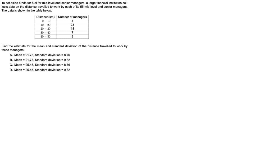 To set aside funds for fuel for mid-level and senior managers, a large financial institution col-
lects data on the distance travelled to work by each of its 55 mid-level and senior managers.
The data is shown in the table below.
Distance(km) Number of managers
0 - 10
10 – 20
23
20 - 30
18
30 - 40
40 – 50
Find the estimate for the mean and standard deviation of the distance travelled to work by
these managers.
A. Mean = 21.73, Standard deviation = 8.76
B. Mean = 21.73, Standard deviation = 9.82
C. Mean = 25.45, Standard deviation = 8.76
D. Mean = 25.45, Standard deviation = 9.82
