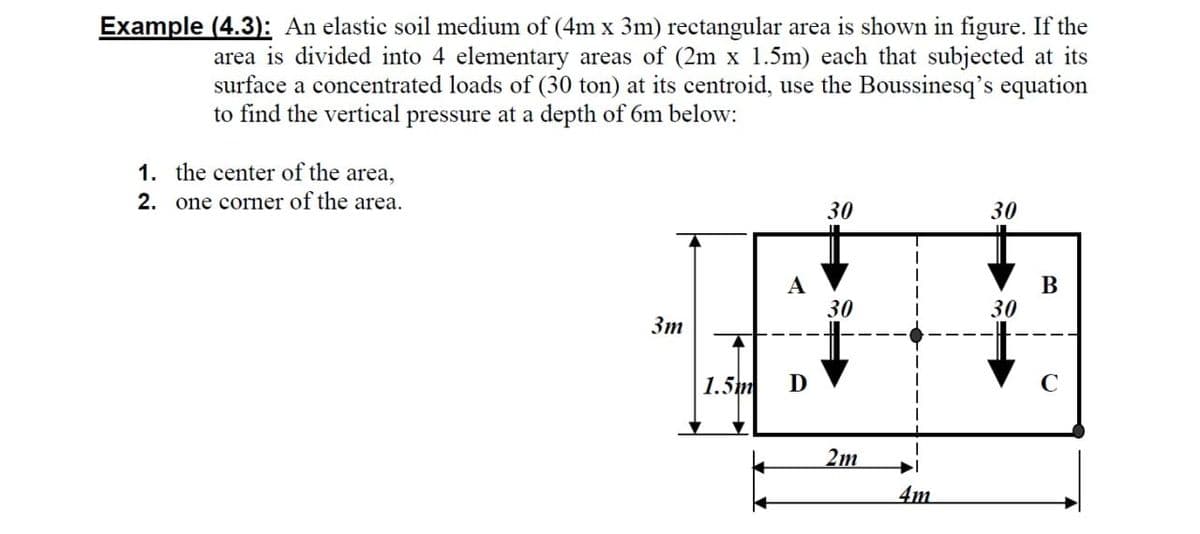Example (4.3): An elastic soil medium of (4m x 3m) rectangular area is shown in figure. If the
area is divided into 4 elementary areas of (2m x 1.5m) each that subjected at its
surface a concentrated loads of (30 ton) at its centroid, use the Boussinesq's equation
to find the vertical pressure at a depth of 6m below:
1. the center of the area,
2. one corner of the area.
30
30
A
30
В
30
Зт
1.5m
D
2m
4m
