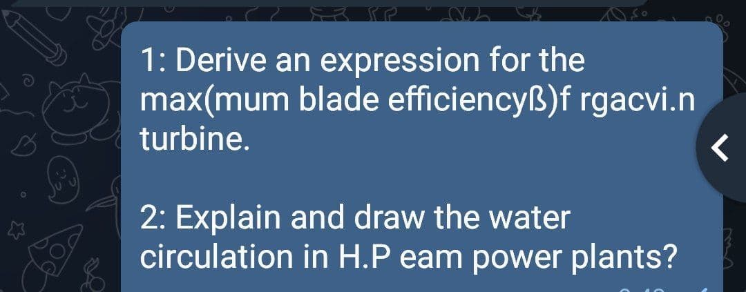 1: Derive an expression for the
max(mum blade efficiencyß)f rgacvi.n
turbine.
2: Explain and draw the water
circulation in H.P eam power plants?

