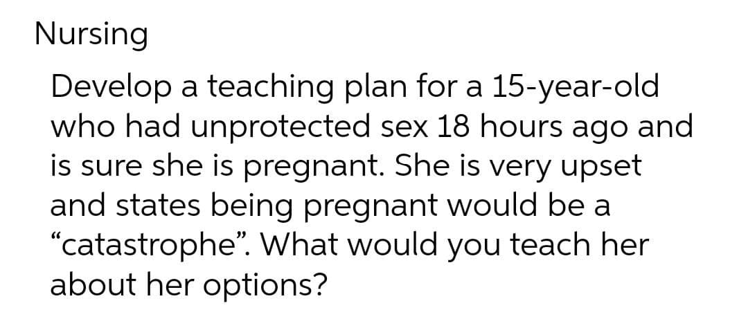 Nursing
Develop a teaching plan for a 15-year-old
who had unprotected sex 18 hours ago and
is sure she is pregnant. She is very upset
and states being pregnant would be a
"catastrophe". What would you teach her
about her options?
