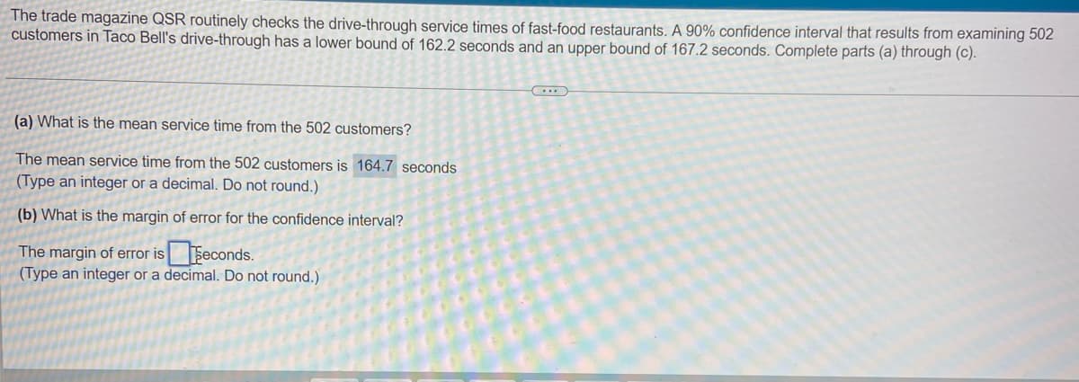 The trade magazine QSR routinely checks the drive-through service times of fast-food restaurants. A 90% confidence interval that results from examining 502
customers in Taco Bell's drive-through has a lower bound of 162.2 seconds and an upper bound of 167.2 seconds. Complete parts (a) through (c).
(a) What is the mean service time from the 502 customers?
The mean service time from the 502 customers is 164.7 seconds
(Type an integer or a decimal. Do not round.)
(b) What is the margin of error for the confidence interval?
The margin of error iseconds.
(Type an integer or a decimal. Do not round.)
(...)