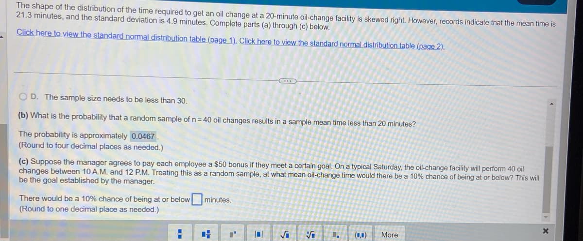 The shape of the distribution of the time required to get an oil change at a 20-minute oil-change facility is skewed right. However, records indicate that the mean time is
21.3 minutes, and the standard deviation is 4.9 minutes. Complete parts (a) through (c) below.
Click here to view the standard normal distribution table (page 1). Click here to view the standard normal distribution table (page 2).
OD. The sample size needs to be less than 30.
(b) What is the probability that a random sample of n = 40 oil changes results in a sample mean time less than 20 minutes?
The probability is approximately 0.0467.
(Round to four decimal places as needed.)
(c) Suppose the manager agrees to pay each employee a $50 bonus if they meet a certain goal. On a typical Saturday, the oil-change facility will perform 40 oil
changes between 10 A.M. and 12 P.M. Treating this as a random sample, at what mean oil-change time would there be a 10% chance of being at or below? This will
be the goal established by the manager.
There would be a 10% chance of being at or below minutes.
(Round to one decimal place as needed.)
H
I'
101
√₁
Vi
1.
(0,0) More
X