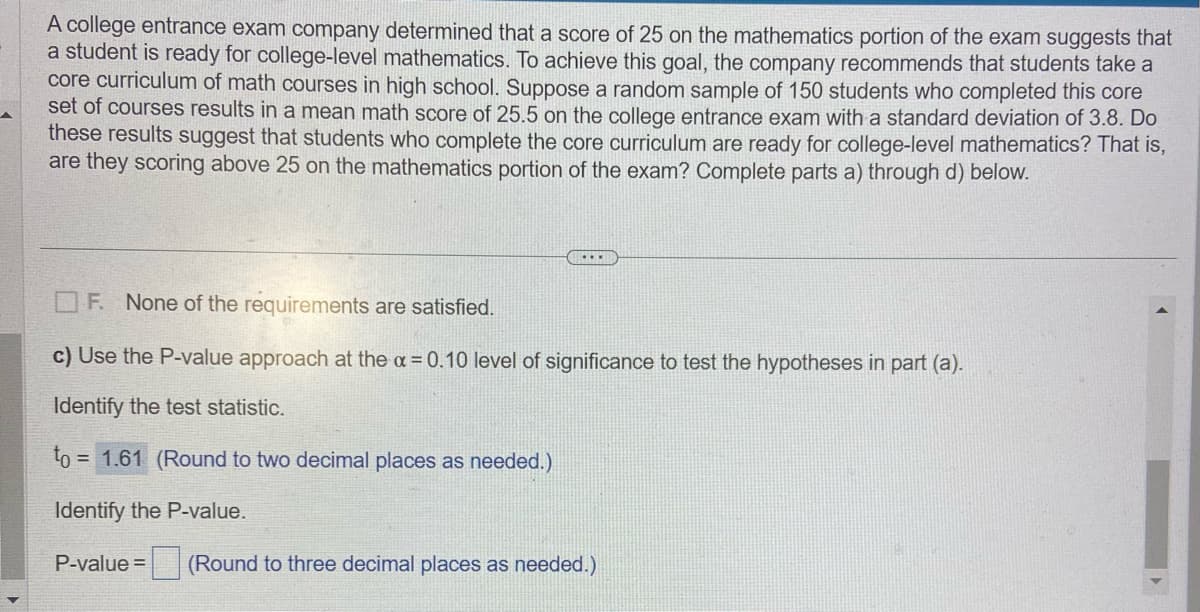 A college entrance exam company determined that a score of 25 on the mathematics portion of the exam suggests that
a student is ready for college-level mathematics. To achieve this goal, the company recommends that students take a
core curriculum of math courses in high school. Suppose a random sample of 150 students who completed this core
set of courses results in a mean math score of 25.5 on the college entrance exam with a standard deviation of 3.8. Do
these results suggest that students who complete the core curriculum are ready for college-level mathematics? That is,
are they scoring above 25 on the mathematics portion of the exam? Complete parts a) through d) below.
...
F. None of the requirements are satisfied.
c) Use the P-value approach at the α = 0.10 level of significance to test the hypotheses in part (a).
Identify the test statistic.
to = = 1.61 (Round to two decimal places as needed.)
Identify the P-value.
P-value =
(Round to three decimal places as needed.)