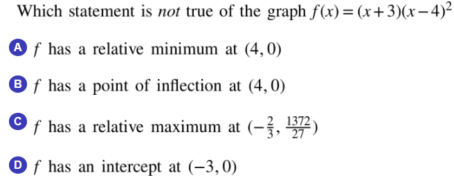 Which statement is not true of the graph f(x)= (x+3)(x-4)²
A f has a relative minimum at (4,0)
B f has a point of inflection at (4,0)
1372
f has a relative maximum at (-, )
Df has an intercept at (-3,0)
