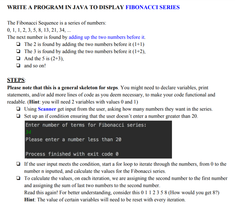 WRITE A PROGRAM IN JAVA TO DISPLAY FIBONACCI SERIES
The Fibonacci Sequence is a series of numbers:
0, 1, 1, 2, 3, 5, 8, 13, 21, 34, ...
The next number is found by adding up the two numbers before it.
O The 2 is found by adding the two numbers before it (1+1)
O The 3 is found by adding the two numbers before it (1+2),
O And the 5 is (2+3),
O and so on!
STEPS:
Please note that this is a general skeleton for steps. You might need to declare variables, print
statements, and/or add more lines of code as you deem necessary, to make your code functional and
readable. (Hint: you will need 2 variables with values 0 and 1)
O Using Scanner get input from the user, asking how many numbers they want in the series.
Set up an if condition ensuring that the user doesn’t enter a number greater than 20.
Enter number of terms for Fibonacci series:
34
Please enter a number less than 20
Process finished with exit code 0
O If the user input meets the condition, start a for loop to iterate through the numbers, from 0 to the
number n inputted, and calculate the values for the Fibonacci series.
O To calculate the values, on each iteration, we are assigning the second number to the first number
and assigning the sum of last two numbers to the second number.
