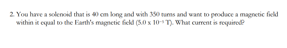 2. You have a solenoid that is 40 cm long and with 350 turns and want to produce a magnetic field
within it equal to the Earth's magnetic field (5.0 x 10-5 T). What current is required?
