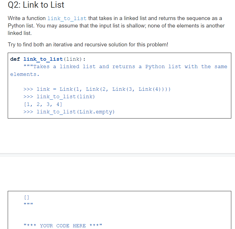 Write a function 1ink_to_list that takes in a linked list and returns the sequence as a
Python list. You may assume that the input list is shallow; none of the elements is another
linked list.
Try to find both an iterative and recursive solution for this problem!
def link_to_list(link):
"""Takes a linked list and returns a Python list with the same
elements.
>>> link
Link(1, Link (2, Link(3, Link(4))))
>>> link_to_list(link)
[1, 2, 3, 4]
>>> link_to_list (Link.empty)
[]
пин
"*** YOUR CODE HERE ***"
