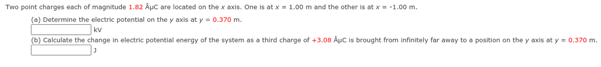 Two point charges each of magnitude 1.82 ÂµC are located on the x axis. One is at x = 1.00 m and the other is at x = -1.00 m.
(a) Determine the electric potential on the y axis at y = 0.370 m.
kV
(b) Calculate the change in electric potential energy of the system as a third charge of +3.08 ÂµC is brought from infinitely far away to a position on the y axis at y = 0.370 m.
