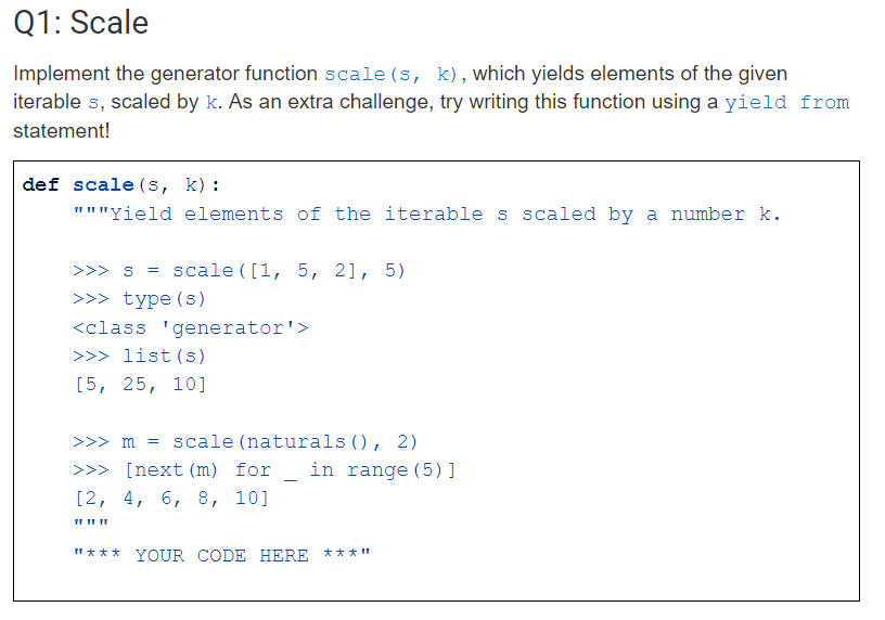Implement the generator function scale (s, k), which yields elements of the given
iterable s, scaled by k. As an extra challenge, try writing this function using a yield from
statement!
def scale (s, k):
"""Yield elements of the iterable s scaled by a number k.
>>> s = scale ( [1, 5, 2], 5)
>>> type (s)
<class 'generator'>
>>> list (s)
[5, 25, 10]
>>> m = scale (naturals (), 2)
in range (5)]
>>> [next (m) for
[2, 4, 6, 8, 10]
"*** YOUR CODE HERE ***"
