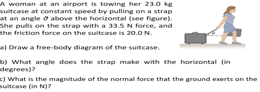 A woman at an airport is towing her 23.0 kg
suitcase at constant speed by pulling on a strap
at an angle û above the horizontal (see figure).
She pulls on the strap with a 33.5 N force, and
the friction force on the suitcase is 20.0 N.
a) Draw a free-body diagram of the suitcase.
b) What angle does the strap make with the horizontal (in
degrees)?
c) What is the magnitude of the normal force that the ground exerts on the
suitcase (in N)?

