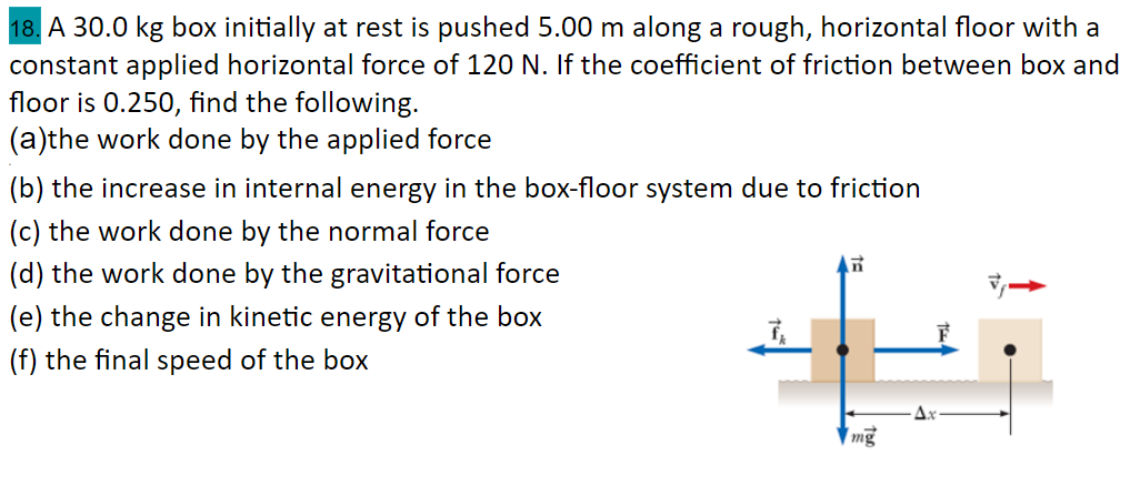 18. A 30.0 kg box initially at rest is pushed 5.00 m along a rough, horizontal floor with a
constant applied horizontal force of 120 N. If the coefficient of friction between box and
floor is 0.250, find the following.
(a)the work done by the applied force
(b) the increase in internal energy in the box-floor system due to friction
(c) the work done by the normal force
(d) the work done by the gravitational force
(e) the change in kinetic energy of the box
(f) the final speed of the box
| mg
