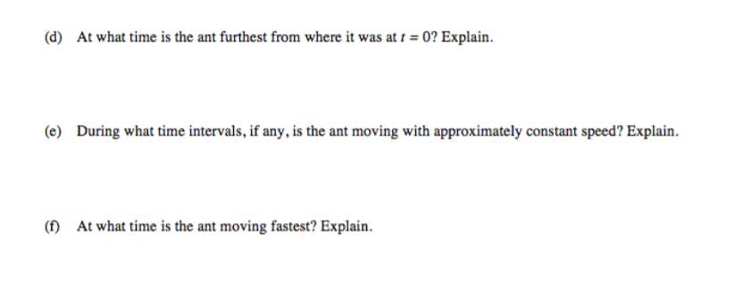 (d) At what time is the ant furthest from where it was at 1 = 0? Explain.
(e) During what time intervals, if any, is the ant moving with approximately constant speed? Explain.
(f)
At what time is the ant moving fastest? Explain.
